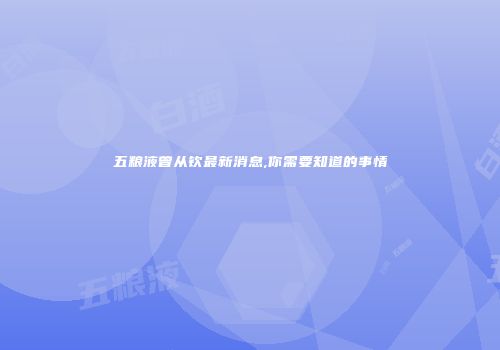 五粮液曾从钦最新消息,你需要知道的事情