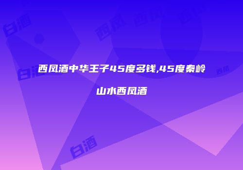 西凤酒中华王子45度多钱,45度秦岭山水西凤酒