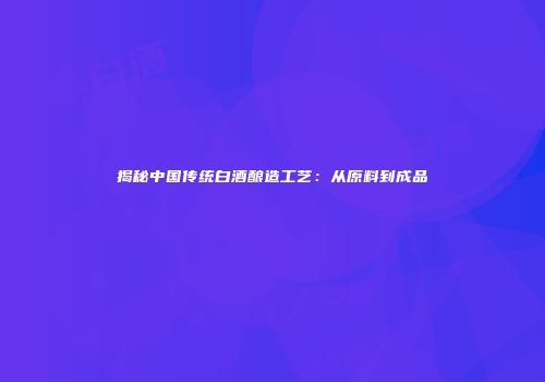 揭秘中国传统白酒酿造工艺：从原料到成品
