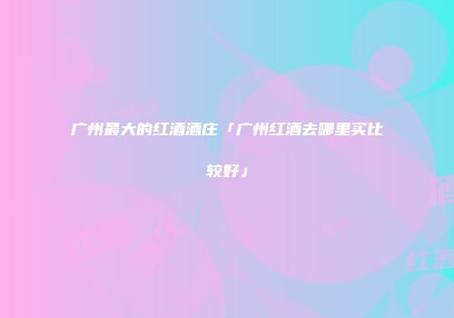 广州最大的红酒酒庄「广州红酒去哪里买比较好」