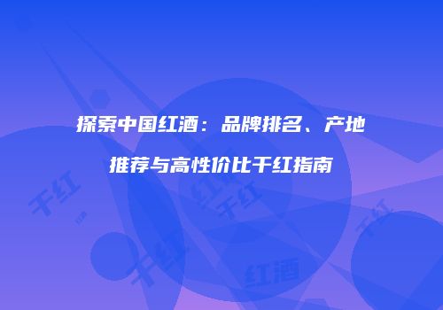 探索中国红酒：品牌排名、产地推荐与高性价比干红指南