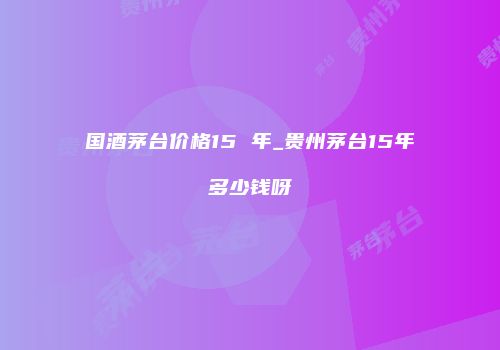 国酒茅台价格15 年_贵州茅台15年多少钱呀