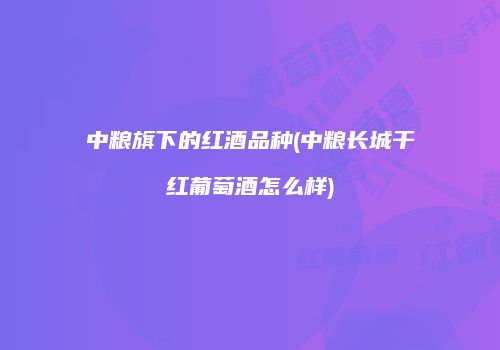 中粮旗下的红酒品种(中粮长城干红葡萄酒怎么样)