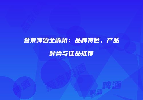 燕京啤酒全解析：品牌特色、产品种类与佳品推荐