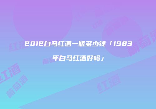 2012白马红酒一瓶多少钱「1983年白马红酒好吗」