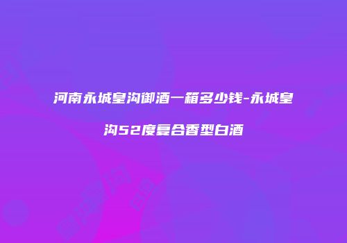 河南永城皇沟御酒一箱多少钱-永城皇沟52度复合香型白酒