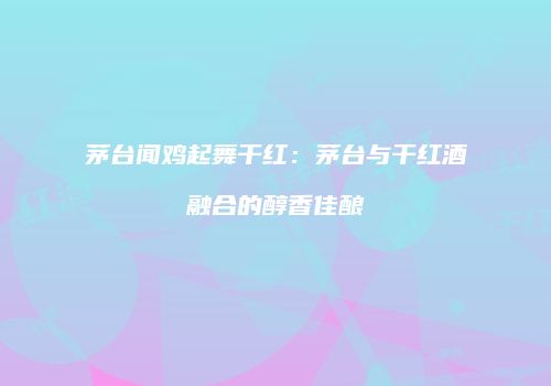 茅台闻鸡起舞干红：茅台与干红酒融合的醇香佳酿
