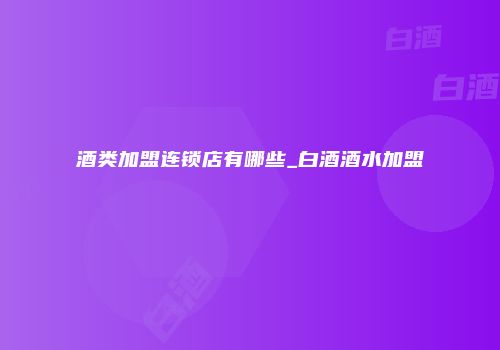 酒类加盟连锁店有哪些_白酒酒水加盟