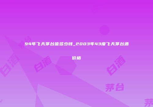 94年飞天茅台值多少钱_2003年43度飞天茅台酒价格