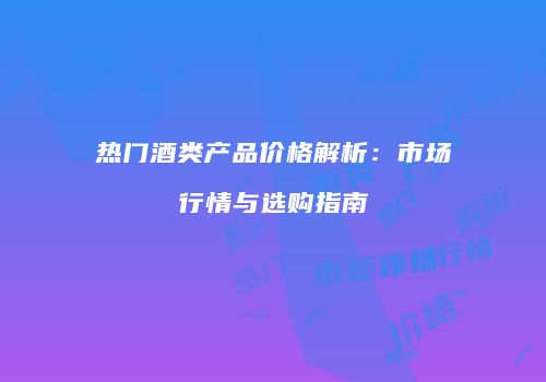 热门酒类产品价格解析：市场行情与选购指南