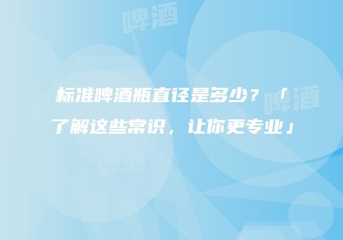 标准啤酒瓶直径是多少？「了解这些常识，让你更专业」