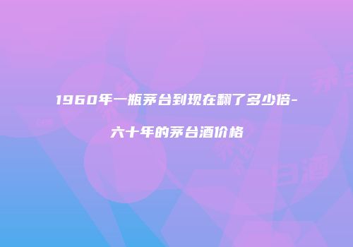 1960年一瓶茅台到现在翻了多少倍-六十年的茅台酒价格