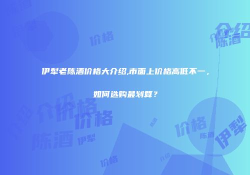 伊犁老陈酒价格大介绍,市面上价格高低不一，如何选购最划算？