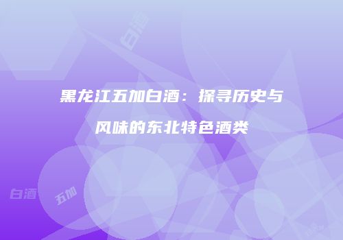 黑龙江五加白酒：探寻历史与风味的东北特色酒类