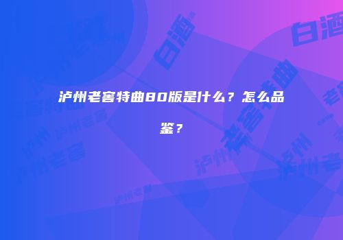 泸州老窖特曲80版是什么？怎么品鉴？
