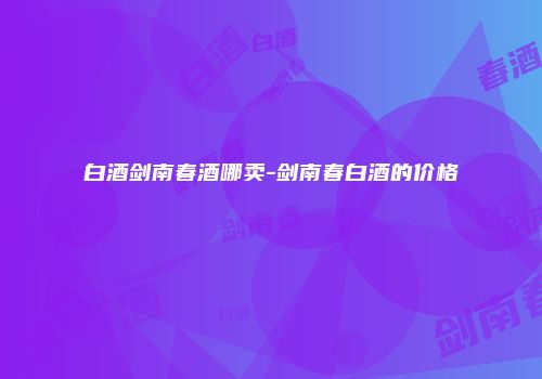 白酒剑南春酒哪卖-剑南春白酒的价格