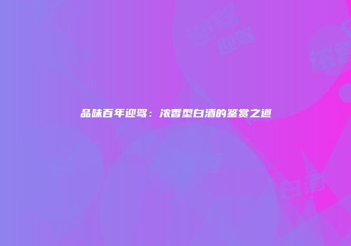 品味百年迎驾：浓香型白酒的鉴赏之道