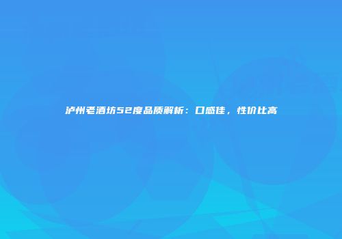 泸州老酒坊52度品质解析：口感佳，性价比高