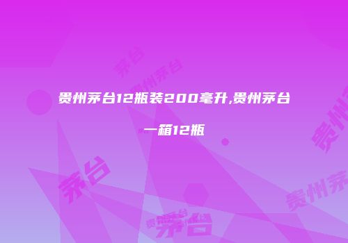 贵州茅台12瓶装200毫升,贵州茅台一箱12瓶