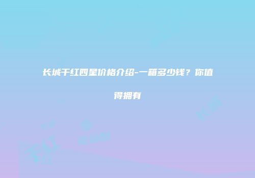 长城干红四星价格介绍-一箱多少钱？你值得拥有