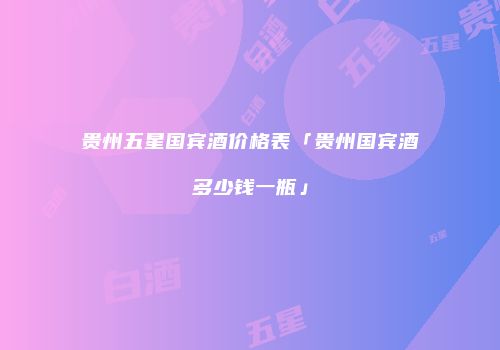 贵州五星国宾酒价格表「贵州国宾酒多少钱一瓶」