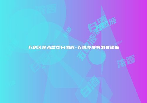 五粮液是浓香型白酒的-五粮液系列酒有哪些