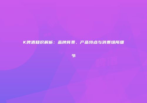 K啤酒知识解析：品牌背景、产品特点与消费场所细节