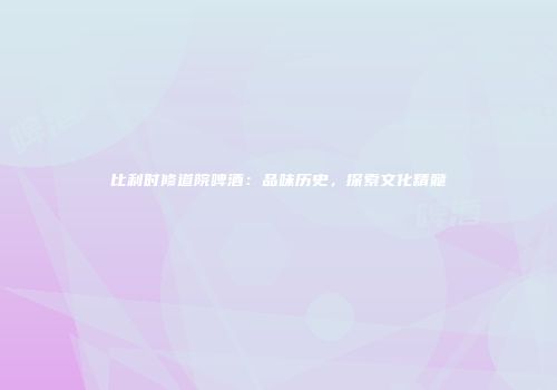 比利时修道院啤酒：品味历史，探索文化精髓