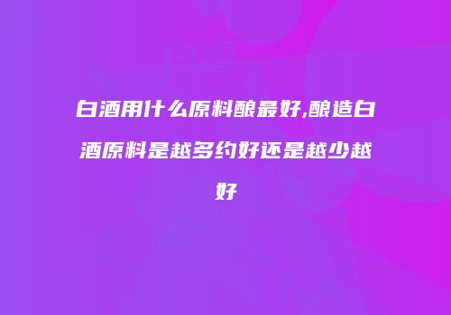 白酒用什么原料酿最好,酿造白酒原料是越多约好还是越少越好