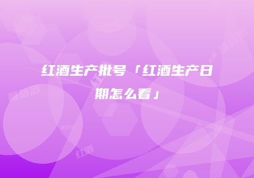 红酒生产批号「红酒生产日期怎么看」