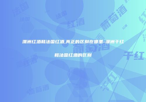 澳洲红酒和法国红酒,真正的区别在哪里-澳洲干红和法国红酒的区别
