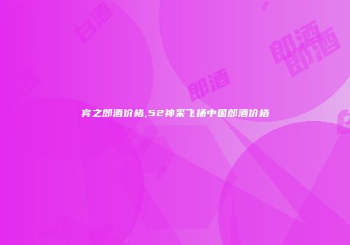 宾之郎酒价格,52神采飞扬中国郎酒价格