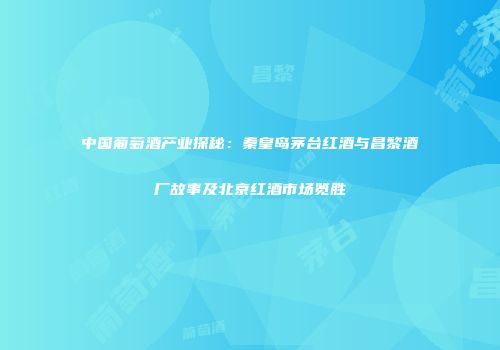 中国葡萄酒产业探秘：秦皇岛茅台红酒与昌黎酒厂故事及北京红酒市场览胜