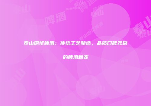 泰山原浆啤酒：传统工艺酿造，品质口碑双赢的啤酒新宠