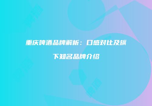 重庆啤酒品牌解析：口感对比及旗下知名品牌介绍
