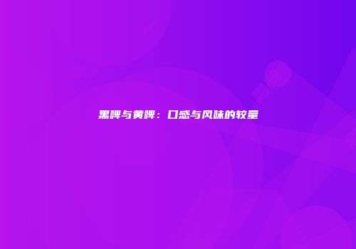 黑啤与黄啤：口感与风味的较量