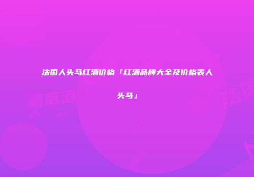 法国人头马红酒价格「红酒品牌大全及价格表人头马」