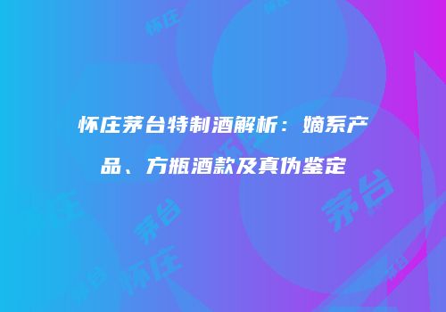 怀庄茅台特制酒解析：嫡系产品、方瓶酒款及真伪鉴定