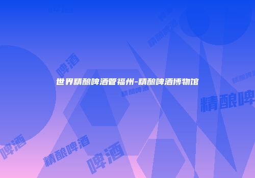 世界精酿啤酒管福州-精酿啤酒博物馆