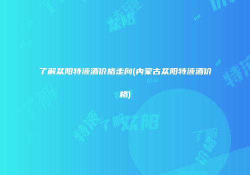 了解苁阳特液酒价格走向(内蒙古苁阳特液酒价格)