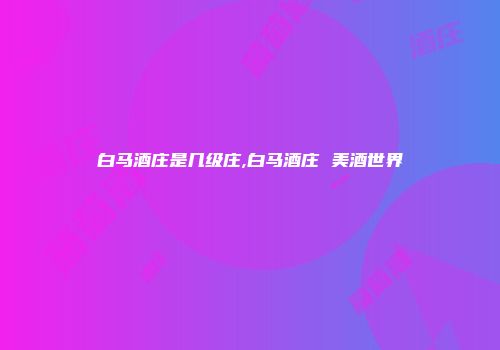 白马酒庄是几级庄,白马酒庄 美酒世界