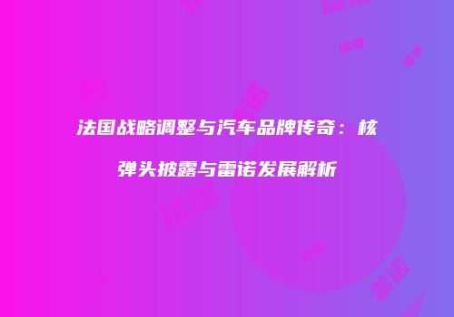 法国战略调整与汽车品牌传奇：核弹头披露与雷诺发展解析