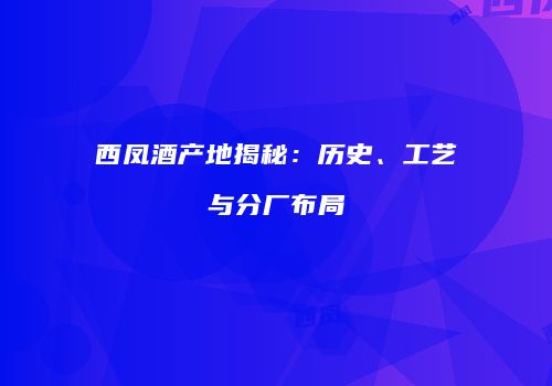 西凤酒产地揭秘：历史、工艺与分厂布局