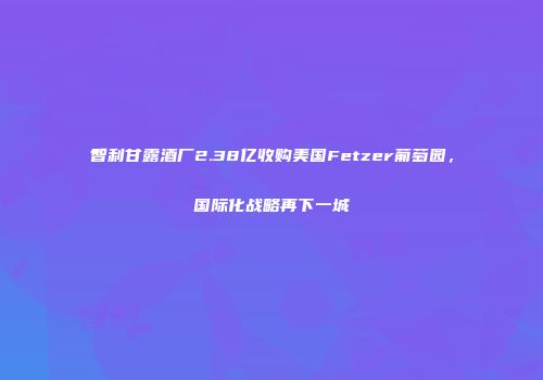 智利甘露酒厂2.38亿收购美国Fetzer葡萄园，国际化战略再下一城