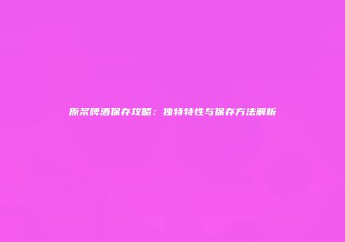 原浆啤酒保存攻略：独特特性与保存方法解析