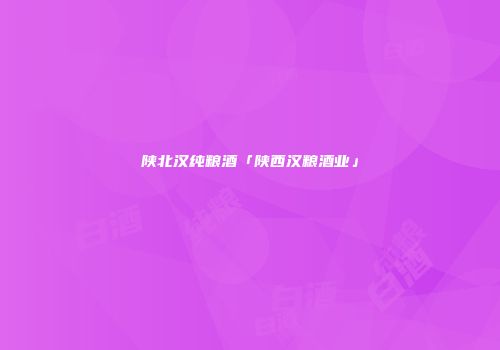陕北汉纯粮酒「陕西汉粮酒业」