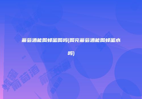 葡萄酒能喝蜂蜜喝吗(喝完葡萄酒能喝蜂蜜水吗)