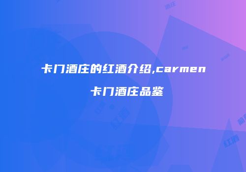 卡门酒庄的红酒介绍,carmen 卡门酒庄品鉴