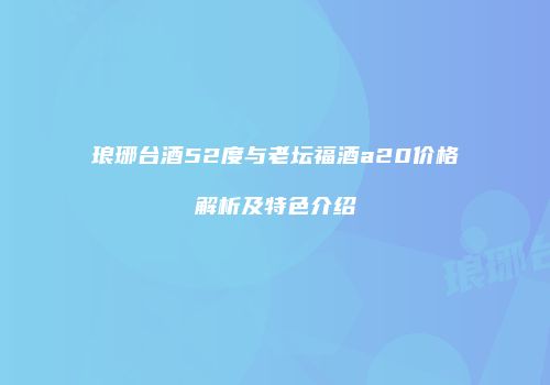 琅琊台酒52度与老坛福酒a20价格解析及特色介绍