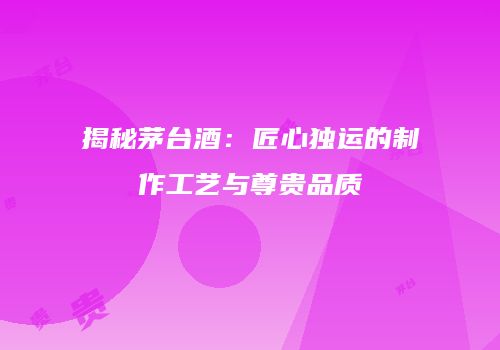 揭秘茅台酒：匠心独运的制作工艺与尊贵品质